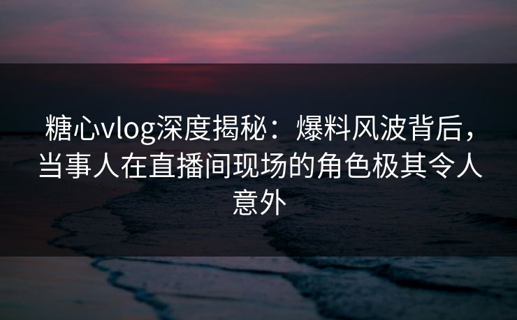 糖心vlog深度揭秘：爆料风波背后，当事人在直播间现场的角色极其令人意外