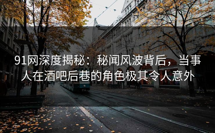 91网深度揭秘：秘闻风波背后，当事人在酒吧后巷的角色极其令人意外