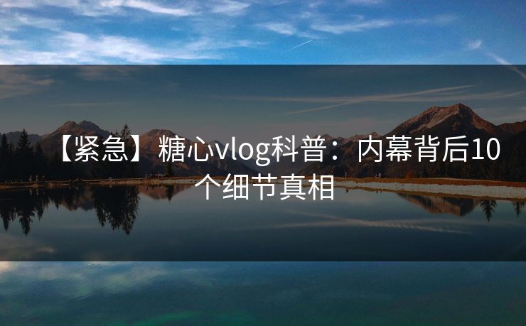 【紧急】糖心vlog科普：内幕背后10个细节真相