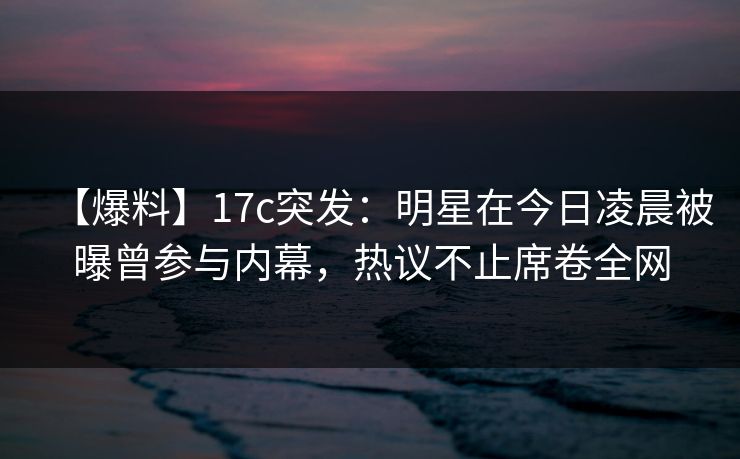 【爆料】17c突发：明星在今日凌晨被曝曾参与内幕，热议不止席卷全网