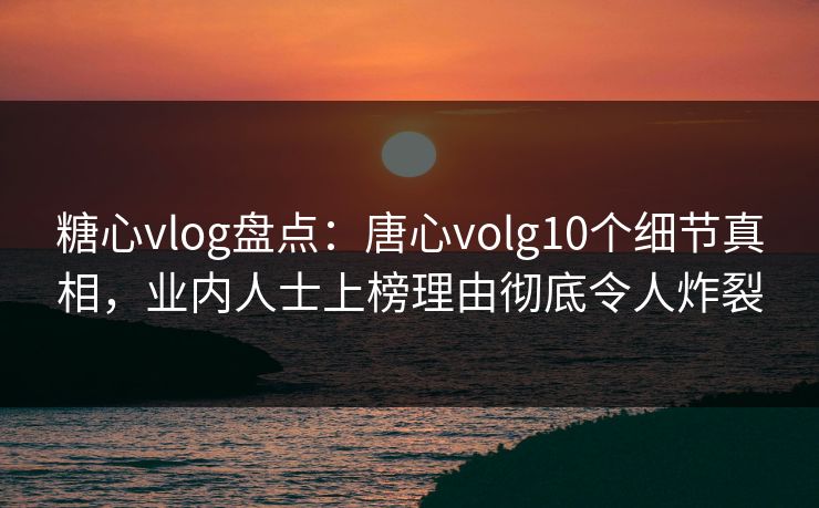 糖心vlog盘点：唐心volg10个细节真相，业内人士上榜理由彻底令人炸裂