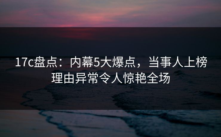 17c盘点：内幕5大爆点，当事人上榜理由异常令人惊艳全场
