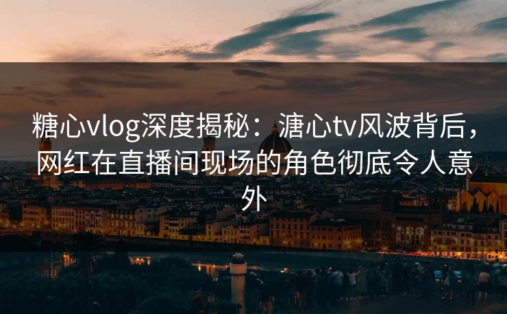 糖心vlog深度揭秘：溏心tv风波背后，网红在直播间现场的角色彻底令人意外