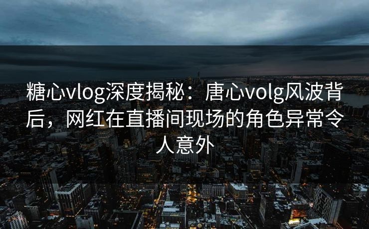 糖心vlog深度揭秘：唐心volg风波背后，网红在直播间现场的角色异常令人意外