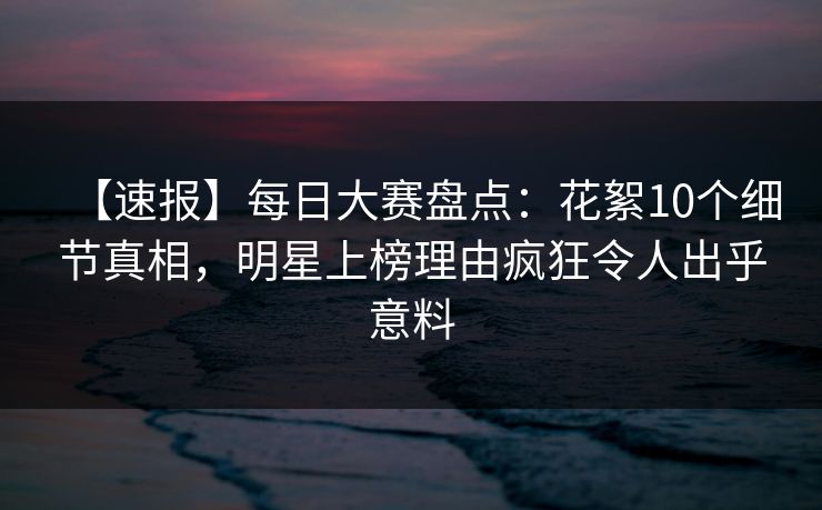 【速报】每日大赛盘点：花絮10个细节真相，明星上榜理由疯狂令人出乎意料