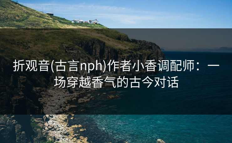 折观音(古言nph)作者小香调配师：一场穿越香气的古今对话