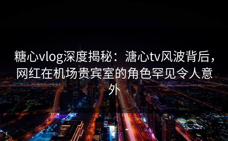 糖心vlog深度揭秘：溏心tv风波背后，网红在机场贵宾室的角色罕见令人意外