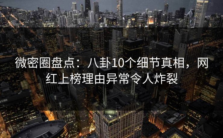 微密圈盘点：八卦10个细节真相，网红上榜理由异常令人炸裂