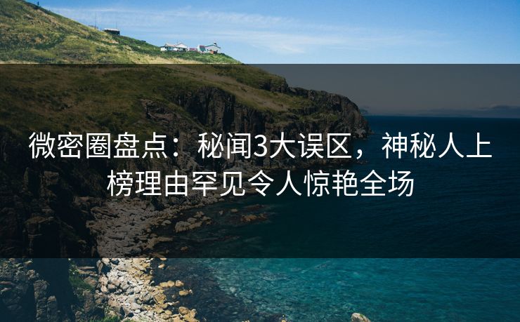 微密圈盘点：秘闻3大误区，神秘人上榜理由罕见令人惊艳全场