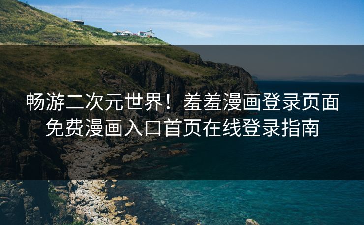 畅游二次元世界！羞羞漫画登录页面免费漫画入口首页在线登录指南