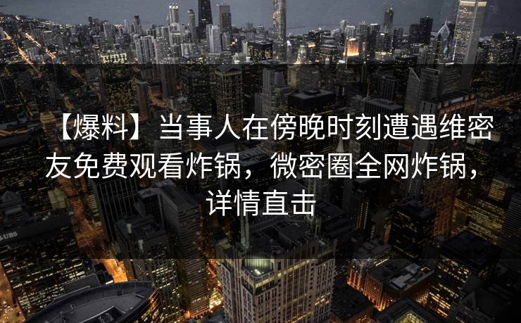 【爆料】当事人在傍晚时刻遭遇维密友免费观看炸锅，微密圈全网炸锅，详情直击