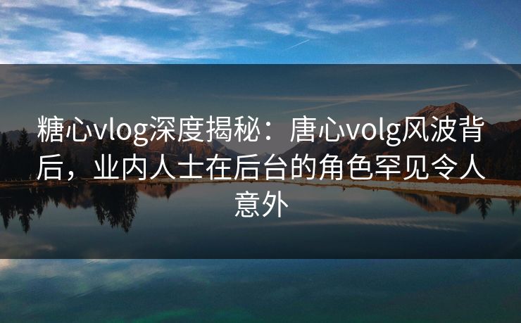 糖心vlog深度揭秘：唐心volg风波背后，业内人士在后台的角色罕见令人意外