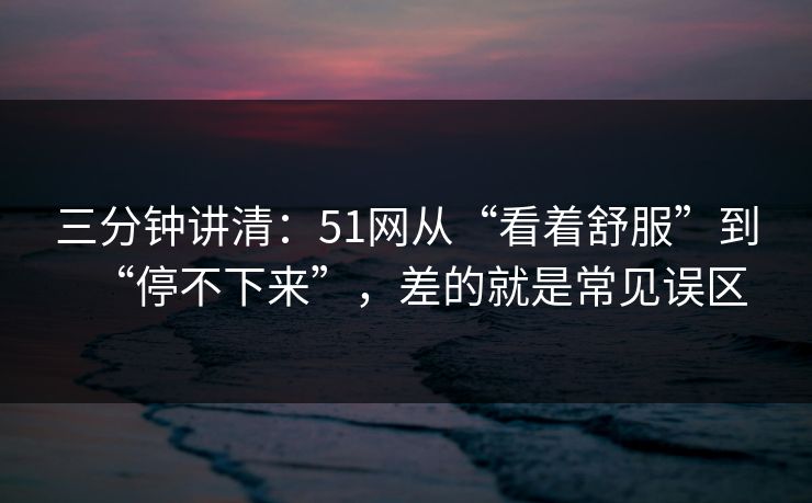 三分钟讲清：51网从“看着舒服”到“停不下来”，差的就是常见误区