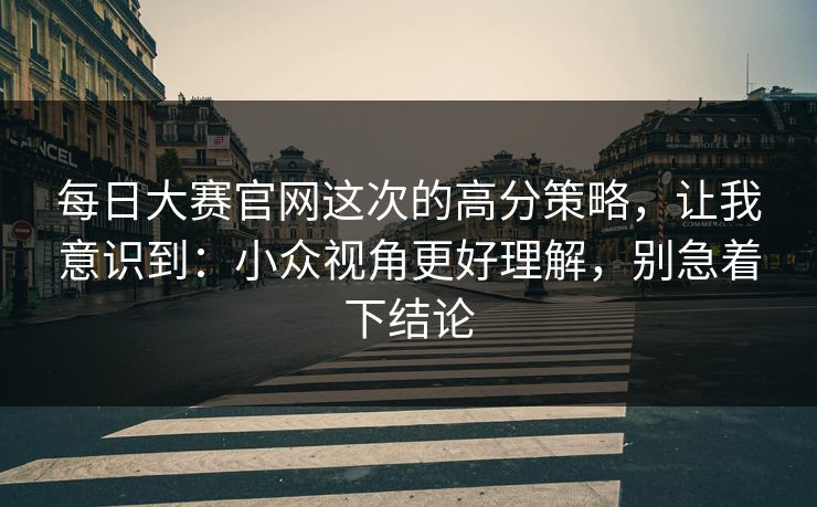 每日大赛官网这次的高分策略,让我意识到:小众视角更好理解,别急着下结论 每日大赛官网这次的高分策略,让我意识到:小众视角更好理解,别急着下结论