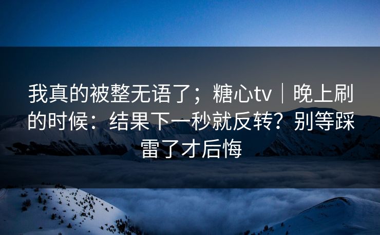我真的被整无语了；糖心tv｜晚上刷的时候：结果下一秒就反转？别等踩雷了才后悔