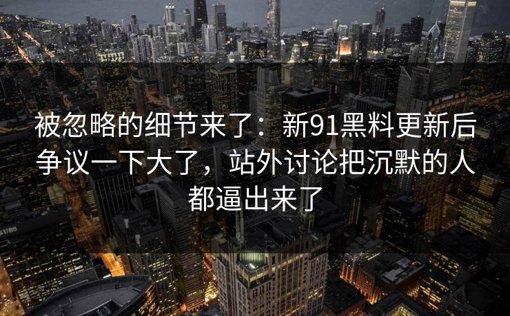 被忽略的细节来了：新91黑料更新后争议一下大了，站外讨论把沉默的人都逼出来了